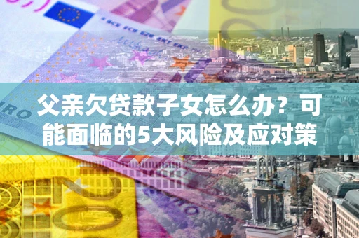 济南父亲欠贷款子女怎么办？可能面临的5大风险及应对策略